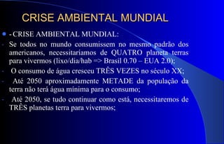 CRISE AMBIENTAL MUNDIAL -   CRISE AMBIENTAL MUNDIAL: Se todos no mundo consumissem no mesmo padrão dos americanos, necessitaríamos de QUATRO planeta terras para vivermos (lixo/dia/hab => Brasil 0.70 – EUA 2.0); O consumo de água cresceu TRÊS VEZES no século XX; Até 2050 aproximadamente METADE da população da terra não terá água mínima para o consumo; Até 2050, se tudo continuar como está, necessitaremos de TRÊS planetas terra para vivermos; 