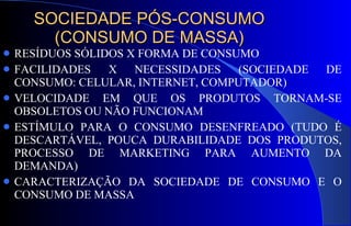 SOCIEDADE PÓS-CONSUMO (CONSUMO DE MASSA) RESÍDUOS SÓLIDOS X FORMA DE CONSUMO FACILIDADES X NECESSIDADES (SOCIEDADE DE CONSUMO: CELULAR, INTERNET, COMPUTADOR) VELOCIDADE EM QUE OS PRODUTOS TORNAM-SE OBSOLETOS OU NÃO FUNCIONAM  ESTÍMULO PARA O CONSUMO DESENFREADO (TUDO É DESCARTÁVEL, POUCA DURABILIDADE DOS PRODUTOS, PROCESSO DE MARKETING PARA AUMENTO DA DEMANDA) CARACTERIZAÇÃO DA SOCIEDADE DE CONSUMO E O CONSUMO DE MASSA 