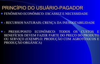 PRINCÍPIO DO USUÁRIO-PAGADOR FENÔMENO ECONÔMICO: ESCASSEZ E NECESSIDADE - RECURSOS NATURAIS: CRENÇA DA INESGOTABILIDADE - PRESSUPOSTO ECONÔMICO: TODOS OS CUSTOS E BENEFÍCIOS DEVEM FAZER PARTE DO PREÇO DO PRODUTO OU SERVIÇO (EXEMPLO: PRODUÇÃO COM AGROTÓXICOS E PRODUÇÃO ORGÂNICA) 