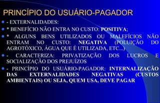 PRINCÍPIO DO USUÁRIO-PAGADOR - EXTERNALIDADES:  * BENEFÍCIO NÃO ENTRA NO CUSTO:  POSITIVA ;  * ALGUNS BENS UTILIZADOS OU MALEFÍCIOS NÃO ENTRAM NO CUSTO:  NEGATIVA  (POLUIÇÃO DO AGROTÓXICO, ÁGUA QUE É UTILIZADA, ETC...) - CARACTERIZA: PRIVATIZAÇÃO DOS LUCROS E SOCIALIZAÇÃO DOS PREJUÍZOS - PRINCÍPIO DO USUÁRIO-PAGADOR:  INTERNALIZAÇÃO DAS EXTERNALIDADES NEGATIVAS (CUSTOS AMBIENTAIS) OU SEJA, QUEM USA, DEVE PAGAR 
