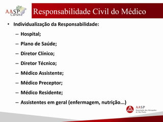 Responsabilidade Civil do Médico
• Individualização da Responsabilidade:
– Hospital;
– Plano de Saúde;
– Diretor Clínico;
– Diretor Técnico;
– Médico Assistente;
– Médico Preceptor;
– Médico Residente;
– Assistentes em geral (enfermagem, nutrição...)
 