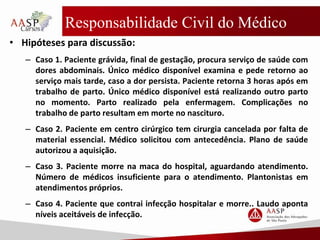 Responsabilidade Civil do Médico
• Hipóteses para discussão:
– Caso 1. Paciente grávida, final de gestação, procura serviço de saúde com
dores abdominais. Único médico disponível examina e pede retorno ao
serviço mais tarde, caso a dor persista. Paciente retorna 3 horas após em
trabalho de parto. Único médico disponível está realizando outro parto
no momento. Parto realizado pela enfermagem. Complicações no
trabalho de parto resultam em morte no nascituro.
– Caso 2. Paciente em centro cirúrgico tem cirurgia cancelada por falta de
material essencial. Médico solicitou com antecedência. Plano de saúde
autorizou a aquisição.
– Caso 3. Paciente morre na maca do hospital, aguardando atendimento.
Número de médicos insuficiente para o atendimento. Plantonistas em
atendimentos próprios.
– Caso 4. Paciente que contrai infecção hospitalar e morre.. Laudo aponta
níveis aceitáveis de infecção.
 