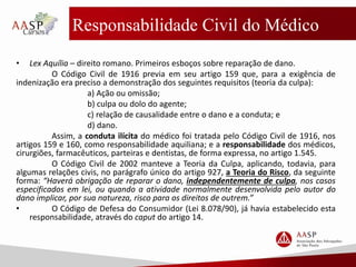 Responsabilidade Civil do Médico
• Lex Aquília – direito romano. Primeiros esboços sobre reparação de dano.
O Código Civil de 1916 previa em seu artigo 159 que, para a exigência de
indenização era preciso a demonstração dos seguintes requisitos (teoria da culpa):
a) Ação ou omissão;
b) culpa ou dolo do agente;
c) relação de causalidade entre o dano e a conduta; e
d) dano.
Assim, a conduta ilícita do médico foi tratada pelo Código Civil de 1916, nos
artigos 159 e 160, como responsabilidade aquiliana; e a responsabilidade dos médicos,
cirurgiões, farmacêuticos, parteiras e dentistas, de forma expressa, no artigo 1.545.
O Código Civil de 2002 manteve a Teoria da Culpa, aplicando, todavia, para
algumas relações civis, no parágrafo único do artigo 927, a Teoria do Risco, da seguinte
forma: “Haverá obrigação de reparar o dano, independentemente de culpa, nos casos
especificados em lei, ou quando a atividade normalmente desenvolvida pelo autor do
dano implicar, por sua natureza, risco para os direitos de outrem.”
• O Código de Defesa do Consumidor (Lei 8.078/90), já havia estabelecido esta
responsabilidade, através do caput do artigo 14.
 