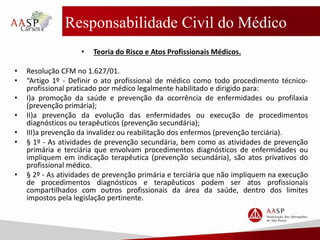 Responsabilidade Civil do Médico
• Teoria do Risco e Atos Profissionais Médicos.
• Resolução CFM no 1.627/01.
• “Artigo 1º - Definir o ato profissional de médico como todo procedimento técnico-
profissional praticado por médico legalmente habilitado e dirigido para:
• I)a promoção da saúde e prevenção da ocorrência de enfermidades ou profilaxia
(prevenção primária);
• II)a prevenção da evolução das enfermidades ou execução de procedimentos
diagnósticos ou terapêuticos (prevenção secundária);
• III)a prevenção da invalidez ou reabilitação dos enfermos (prevenção terciária).
• § 1º - As atividades de prevenção secundária, bem como as atividades de prevenção
primária e terciária que envolvam procedimentos diagnósticos de enfermidades ou
impliquem em indicação terapêutica (prevenção secundária), são atos privativos do
profissional médico.
• § 2º - As atividades de prevenção primária e terciária que não impliquem na execução
de procedimentos diagnósticos e terapêuticos podem ser atos profissionais
compartilhados com outros profissionais da área da saúde, dentro dos limites
impostos pela legislação pertinente.
 
