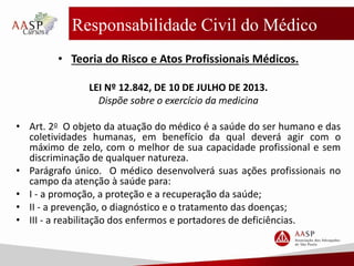 Responsabilidade Civil do Médico
• Teoria do Risco e Atos Profissionais Médicos.
LEI Nº 12.842, DE 10 DE JULHO DE 2013.
Dispõe sobre o exercício da medicina
• Art. 2o O objeto da atuação do médico é a saúde do ser humano e das
coletividades humanas, em benefício da qual deverá agir com o
máximo de zelo, com o melhor de sua capacidade profissional e sem
discriminação de qualquer natureza.
• Parágrafo único. O médico desenvolverá suas ações profissionais no
campo da atenção à saúde para:
• I - a promoção, a proteção e a recuperação da saúde;
• II - a prevenção, o diagnóstico e o tratamento das doenças;
• III - a reabilitação dos enfermos e portadores de deficiências.
 