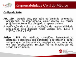 Responsabilidade Civil do Médico
Código de 1916
Art. 159. Aquele que, por ação ou omissão voluntária,
negligência, ou imprudência, violar direito, ou causar
prejuízo a outrem, fica obrigado a reparar o dano.
A verificação da culpa e a avaliação da responsabilidade
regulam-se pelo disposto neste Código, arts. 1.518 a
1.532 e 1.537 a 1.553.
Artigo 1.545. Os médicos, cirurgiões, farmacêuticos,
parteiras e dentistas são obrigados a satisfazer o dano,
sempre que da imprudência, negligência, ou imperícia,
em atos profissionais, resultar morte, inabilitação de
servir, ou ferimento.
 