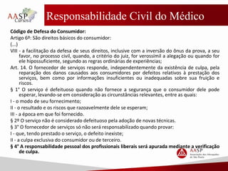 Responsabilidade Civil do Médico
Código de Defesa do Consumidor:
Artigo 6º: São direitos básicos do consumidor:
(...)
VIII - a facilitação da defesa de seus direitos, inclusive com a inversão do ônus da prova, a seu
favor, no processo civil, quando, a critério do juiz, for verossímil a alegação ou quando for
ele hipossuficiente, segundo as regras ordinárias de experiências;
Art. 14. O fornecedor de serviços responde, independentemente da existência de culpa, pela
reparação dos danos causados aos consumidores por defeitos relativos à prestação dos
serviços, bem como por informações insuficientes ou inadequadas sobre sua fruição e
riscos.
§ 1° O serviço é defeituoso quando não fornece a segurança que o consumidor dele pode
esperar, levando-se em consideração as circunstâncias relevantes, entre as quais:
I - o modo de seu fornecimento;
II - o resultado e os riscos que razoavelmente dele se esperam;
III - a época em que foi fornecido.
§ 2º O serviço não é considerado defeituoso pela adoção de novas técnicas.
§ 3° O fornecedor de serviços só não será responsabilizado quando provar:
I - que, tendo prestado o serviço, o defeito inexiste;
II - a culpa exclusiva do consumidor ou de terceiro.
§ 4° A responsabilidade pessoal dos profissionais liberais será apurada mediante a verificação
de culpa.
 