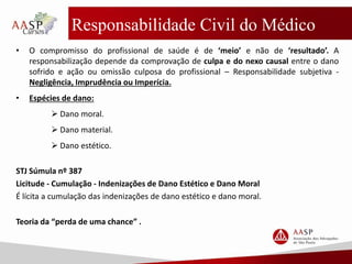 Responsabilidade Civil do Médico
• O compromisso do profissional de saúde é de ‘meio’ e não de ‘resultado’. A
responsabilização depende da comprovação de culpa e do nexo causal entre o dano
sofrido e ação ou omissão culposa do profissional – Responsabilidade subjetiva -
Negligência, Imprudência ou Imperícia.
• Espécies de dano:
 Dano moral.
 Dano material.
 Dano estético.
STJ Súmula nº 387
Licitude - Cumulação - Indenizações de Dano Estético e Dano Moral
É lícita a cumulação das indenizações de dano estético e dano moral.
Teoria da “perda de uma chance” .
 