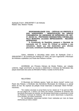Apelação Cível n. 2009.067907-7, de Imbituba
Relator: Des. Newton Trisotto



                        RESPONSABILIDADE CIVIL - CRÍTICAS AO PREFEITO E
                    AOS VEREADORES - MANIFESTAÇÃO DO DIREITO
                    FUNDAMENTAL DA LIBERDADE DE EXPRESSÃO (CR, ART.
                    5º, INCISO IV) - PRETENSÃO INDENIZATÓRIA FOR-MULADA
                    PELO MUNICÍPIO JULGADA IMPROCEDENTE - RECURSO
                    DESPROVIDO
                        A Constituição da República assegura a liberdade de
                    expressão (art. 5º, inciso IV). Críticas ao prefeito e aos
                    vereadores, desde que não desbordem para ofensas
                    pes-soais, constituem manifestação desse direito.



             Vistos, relatados e discutidos estes autos de Apelação Cível n.
2009.067907-7, da Comarca de Imbituba (2ª Vara), em que é agravante o Município
de Imbituba e apelados Luiz Paulo dos Passos e outros:



            ACORDAM, em Primeira Câmara de Direito Público, por votação
unânime, negar provimento ao recurso e determinar a remessa de fotocópias das
peças essenciais dos autos ao Ministério Público. Custas na forma da lei.




            RELATÓRIO

            O Município de Imbituba ajuizou "ação de danos morais" contra Luiz
Paulo dos Passos, o Sindicato dos Servidores Municipais de Imbituba e o Jornal
Diário do Sul. No capítulo da petição inicial reservado à descrição "DOS FATOS",
inscreveu:
              "Em matéria veiculada no jornal Diário do Sul, datado de 17 de abril de 2008,
       em sua página 04, o senhor Luiz Paulo dos Passos, presidente do Sindicato dos
       Servidores Municipais de Imbituba, fez afirmações desonrosas e prejudiciais a moral
       da Prefeitura municipal de Imbituba, não só por serem desonrosas e prejudiciais,
       como também, por serem mentirosas.
              As manifestações desonrosas também foram realizadas por meio de faixas
       distribuídas por toda a cidade".
 