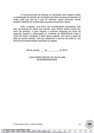 O reconhecimento da ilicitude na veiculação das imagens impõe
                       a condenação da retirada de circulação das fotos porventura expostas na
                       mídia, pelo que não há o que se reformar, nesse particular, senão
                       também estender tal condenação à pessoa da primeira autora.

                              Ante o exposto, com fulcro nas considerações esposadas, voto
                       pelo provimento do apelo das autoras, para arbitrar danos morais em
                       favor da primeira, e para majorar o quantum arbitrado em favor da
                       segunda, fixando a indenização no montante de R$25.000,00 (vinte e
                       cinco mil reais), corrigidos a partir desse julgado, com juros a partir da
                       data do evento danoso. Voto por desprover o recurso da parte ré, nos
                       termos da fundamentação esposada no julgado.



                                                     Rio de Janeiro, ___ de __________ de 2010.


                                                          LÚCIA MARIA MIGUEL DA SILVA LIMA
                                                                 DESEMBARGADORA




                       F/ APELAÇÃO CÍVEL nº 2009.001.65831                                                                                               10

Certificado por DES. LUCIA MIGUEL S. LIMA
A cópia impressa deste documento poderá ser conferida com o original eletrônico no endereço www.tjrj.jus.br.
Data: 02/06/2010 15:12:53Local: Tribunal de Justiça do Estado do Rio de Janeiro - Processo: 0080274-36.2006.8.19.0001 (2009.001.65831) - Tot. Pag.: 10
 