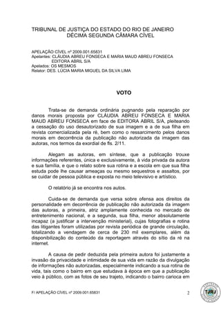 TRIBUNAL DE JUSTIÇA DO ESTADO DO RIO DE JANEIRO
            DÉCIMA SEGUNDA CÂMARA CÍVEL


APELAÇÃO CÍVEL nº 2009.001.65831
Apelantes: CLÁUDIA ABREU FONSECA E MARIA MAUD ABREU FONSECA
           EDITORA ABRIL S/A
Apelados: OS MESMOS
Relator: DES. LÚCIA MARIA MIGUEL DA SILVA LIMA




                                        VOTO


        Trata-se de demanda ordinária pugnando pela reparação por
danos morais proposta por CLÁUDIA ABREU FONSECA E MARIA
MAUD ABREU FONSECA em face de EDITORA ABRIL S/A, pleiteando
a cessação do uso desautorizado de sua imagem e a de sua filha em
revista comercializada pela ré, bem como o ressarcimento pelos danos
morais em decorrência da publicação não autorizada da imagem das
autoras, nos termos da exordial de fls. 2/11.

        Alegam as autoras, em síntese, que a publicação trouxe
informações referentes, única e exclusivamente, à vida privada da autora
e sua família, e que o relato sobre sua rotina e a escola em que sua filha
estuda pode lhe causar ameaças ou mesmo sequestros e assaltos, por
se cuidar de pessoa pública e exposta no meio televisivo e artístico.

        O relatório já se encontra nos autos.

         Cuida-se de demanda que versa sobre ofensa aos direitos da
personalidade em decorrência de publicação não autorizada da imagem
das autoras, a primeira, atriz amplamente conhecida no mercado de
entretenimento nacional, e a segunda, sua filha, menor absolutamente
incapaz (a justificar a intervenção ministerial), cujas fotografias e rotina
das litigantes foram utilizadas por revista periódica de grande circulação,
totalizando a vendagem de cerca de 230 mil exemplares, além da
disponibilização do conteúdo da reportagem através do sítio da ré na
internet.

         A causa de pedir deduzida pela primeira autora foi justamente a
invasão da privacidade e intimidade de sua vida em razão da divulgação
de informações não autorizadas, especialmente indicando a sua rotina de
vida, tais como o bairro em que estudava à época em que a publicação
veio à público, com as fotos de seu trajeto, indicando o bairro carioca em


F/ APELAÇÃO CÍVEL nº 2009.001.65831                                       2
 