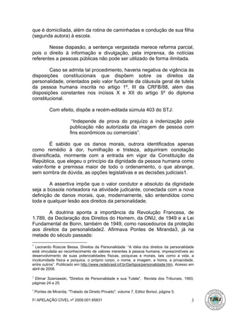 que é domiciliada, além da rotina de caminhadas e condução de sua filha
(segunda autora) à escola.

        Nesse diapasão, a sentença vergastada merece reforma parcial,
pois o direito à informação e divulgação, pela imprensa, de notícias
referentes a pessoas públicas não pode ser utilizado de forma ilimitada.

        Caso se admita tal procedimento, haveria negativa de vigência às
disposições constitucionais que dispõem sobre os direitos da
personalidade, orientados pelo valor fundante da cláusula geral de tutela
da pessoa humana inscrita no artigo 1º, III da CRFB/88, além das
disposições constantes nos incisos X e XII do artigo 5º do diploma
constitucional.

            Com efeito, dispõe a recém-editada súmula 403 do STJ:

                         “Independe de prova do prejuízo a indenização pela
                        publicação não autorizada da imagem de pessoa com
                        fins econômicos ou comerciais”.

         É sabido que os danos morais, outrora identificados apenas
como remédio à dor, humilhação e tristeza, adquiriram conotação
diversificada, mormente com a entrada em vigor da Constituição da
República, que elegeu o princípio da dignidade da pessoa humana como
valor-fonte e premissa maior de todo o ordenamento, o que abrange,
sem sombra de dúvida, as opções legislativas e as decisões judiciais1.

        A assertiva impõe que o valor condutor e absoluto da dignidade
seja a bússola norteadora na atividade judicante, conectada com a nova
definição de danos morais, que, modernamente, são entendidos como
toda e qualquer lesão aos direitos da personalidade.

        A doutrina aponta a importância da Revolução Francesa, de
1.789, da Declaração dos Direitos do Homem, da ONU, de 1949 e a Lei
Fundamental de Bonn, também de 1949, como nascedouros da proteção
aos direitos da personalidade2. Afirmava Pontes de Miranda3, já na
metade do século passado:
1
  Leonardo Roscoe Bessa. Direitos da Personalidade: “A idéia dos direitos da personalidade
está vinculada ao reconhecimento de valores inerentes à pessoa humana, imprescindíveis ao
desenvolvimento de suas potencialidades físicas, psíquicas e morais, tais como a vida, a
incolumidade física e psíquica, o próprio corpo, o nome, a imagem, a honra, a privacidade,
entre outros”. Publicado em http://www.redebrasil.inf.br/0artigos/personalidade.htm. Acesso em
abril de 2008.

2
 Elimar Szaniawski, "Direitos de Personalidade e sua Tutela", Revista dos Tribunais, 1993,
páginas 24 e 25.
3
    Pontes de Miranda, "Tratado de Direito Privado", volume 7, Editor Borsoi, página 5.

F/ APELAÇÃO CÍVEL nº 2009.001.65831                                                         3
 