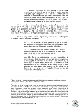 "Com a teoria dos direitos de personalidade, começou, para
                      o mundo, nova manhã do direito (...). A certo grau de
                      evolução, a pressão política fez os sistemas jurídicos darem
                      entrada a suportes fáticos que antes ficavam de fora, na
                      dimensão moral ou na dimensão religiosa. É isto o que os
                      juristas dizem quando enunciam que só há bem da vida,
                      relevante para o direito, se o direito objetivo o tutela".

        Com o triunfo do imperativo categórico Kantiano4 (e a hierarquia
do ser em detrimento do ter, na famosa afirmação de que as coisas têm
preço, e as pessoas, dignidade), o Código Civil vigente inaugurou um
capítulo próprio (Capítulo II) para tratar dos direitos da personalidade,
que inclui, obviamente, a proteção à imagem da pessoa humana5.

        Peço vênia para transcrever alguns dispositivos importantes para
a correta solução do caso concreto:

                      Art. 11. Com exceção dos casos previstos em lei, os direitos
                      da personalidade são intransmissíveis e irrenunciáveis, não
                      podendo o seu exercício sofrer limitação voluntária.

                      Art. 12. Pode-se exigir que cesse a ameaça, ou a lesão, a
                      direito da personalidade, e reclamar perdas e danos, sem
                      prejuízo de outras sanções previstas em lei.

                      Art. 20. Salvo se autorizadas, ou se necessárias à
                      administração da justiça ou à manutenção da ordem pública,
                      a divulgação de escritos, a transmissão da palavra, ou a
                      publicação, a exposição ou a utilização da imagem de uma
                      pessoa poderão ser proibidas, a seu requerimento e sem
                      prejuízo da indenização que couber, se lhe atingirem a
                      honra, a boa fama ou a respeitabilidade, ou se se
                      destinarem a fins comerciais.




4
 Kant, Immanuel – "Fundamentação da metafísica dos costumes e outros escritos"; tradução
de Leopoldo Holzbach – São Paulo: Martin Claret, 2004.

5
   Adriano de Cupis, esclarece que todos os direitos que conferem conteúdo à personalidade
‘‘poderiam chamar-se direitos da personalidade. No entanto, na linguagem jurídica corrente,
essa designação é reservada àqueles direitos subjetivos, cuja função, relativamente à
personalidade, é especial, constituindo o ‘minimum’ necessário e imprescindível ao seu
conteúdo. Por outras palavras, existem certos direitos sem os quais a personalidade restaria
uma susceptibilidade completamente irrealizada, privada de todo o valor concreto: direitos sem
os quais todos os outros direitos subjetivos perderiam todo o interesse para o indivíduo — o
que equivale a dizer que, se eles não existissem, a pessoa não existiria como tal’’. (Os direitos
da personalidade, Ed. Livraria Morais, p. 17).



F/ APELAÇÃO CÍVEL nº 2009.001.65831                                                            4
 