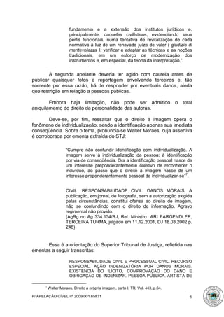 fundamento e a extensão dos institutos jurídicos e,
                       principalmente, daqueles civilísticos, evidenciando seus
                       perfis funcionais, numa tentativa de revitalização de cada
                       normativa à luz de um renovado juízo de valor ( giudízio di
                       meritevolezza ); verificar e adaptar as técnicas e as noções
                       tradicionais, em um esforço de modernização dos
                       instrumentos e, em especial, da teoria da interpretação.”.


        A segunda apelante deveria ter agido com cautela antes de
publicar quaisquer fotos e reportagem envolvendo terceiros e, tão
somente por essa razão, há de responder por eventuais danos, ainda
que restrição em relação a pessoas públicas.

        Embora haja limitação, não pode ser admitido                              o   total
aniquilamento do direito da personalidade das autoras.

        Deve-se, por fim, ressaltar que o direito à imagem opera o
fenômeno de individualização, sendo a identificação apenas sua imediata
conseqüência. Sobre o tema, pronuncia-se Walter Moraes, cuja assertiva
é corroborada por ementa extraída do STJ:

                     “Cumpre não confundir identificação com individualização. A
                     imagem serve à individualização da pessoa; à identificação
                     por via de conseqüência. Ora a identificação pessoal nasce de
                     um interesse preponderantemente coletivo de reconhecer o
                     indivíduo, ao passo que o direito à imagem nasce de um
                     interesse preponderantemente pessoal de individualizar-se”7.


                     CIVIL. RESPONSABILIDADE CIVIL. DANOS MORAIS. A
                     publicação, em jornal, de fotografia, sem a autorização exigida
                     pelas circunstâncias, constitui ofensa ao direito de imagem,
                     não se confundindo com o direito de informação. Agravo
                     regimental não provido.
                     (AgRg no Ag 334.134/RJ, Rel. Ministro ARI PARGENDLER,
                     TERCEIRA TURMA, julgado em 11.12.2001, DJ 18.03.2002 p.
                     248)


      Essa é a orientação do Superior Tribunal de Justiça, refletida nas
ementas a seguir transcritas:

                       RESPONSABILIDADE CIVIL E PROCESSUAL CIVIL. RECURSO
                       ESPECIAL. AÇÃO INDENIZATÓRIA POR DANOS MORAIS.
                       EXISTÊNCIA DO ILÍCITO, COMPROVAÇÃO DO DANO E
                       OBRIGAÇÃO DE INDENIZAR. PESSOA PÚBLICA. ARTISTA DE

      7
          Walter Moraes, Direito à própria imagem, parte I. TR, Vol. 443, p.64.

F/ APELAÇÃO CÍVEL nº 2009.001.65831                                                      6
 