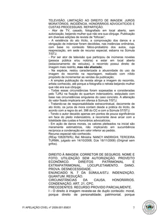 TELEVISÃO. LIMITAÇÃO AO DIREITO DE IMAGEM. JUROS
                  MORATÓRIOS. INCIDÊNCIA. HONORÁRIOS ADVOCATÍCIOS E
                  CUSTAS PROCESSUAIS. REPARTIÇÃO.
                  - Ator de TV, casado, fotografado em local aberto, sem
                  autorização, beijando mulher que não era sua cônjuge. Publicação
                  em diversas edições de revista de “fofocas”;
                  - A existência do ato ilícito, a comprovação dos danos e a
                  obrigação de indenizar foram decididas, nas instâncias ordinárias,
                  com base no conteúdo fático-probatório dos autos, cuja
                  reapreciação, em sede de recurso especial, esbarra na Súmula
                  7/STJ;
                  - Por ser ator de televisão que participou de inúmeras novelas
                  (pessoa pública e/ou notória) e estar em local aberto
                  (estacionamento de veículos), o recorrido possui direito de
                  imagem mais restrito, mas não afastado;
                  - Na espécie, restou caracterizada a abusividade do uso da
                  imagem do recorrido na reportagem, realizado com nítido
                  propósito de incrementar as vendas da publicação;
                  - A simples publicação da revista atinge a imagem do recorrido,
                  artista conhecido, até porque a fotografia o retrata beijando mulher
                  que não era sua cônjuge;
                  - Todas essas circunstâncias foram sopesadas e consideradas
                  pelo TJ/RJ na fixação do quantum indenizatório, estipulado com
                  base nas circunstâncias singulares do caso concreto. A alteração
                  do valor fixado implicaria em ofensa à Súmula 7/STJ;
                  - Tratando-se de responsabilidade extracontratual, decorrente de
                  ato ilícito, os juros de mora contam desde a prática do ilícito, de
                  acordo com a regra do art. 398 do CC e com a Súmula 57/STJ;
                  - Tendo o autor decaído apenas em pontos de pouca significância
                  em face do pleito indenizatório, a recorrente deve arcar com a
                  totalidade das custas e honorários advocatícios;
                  - Em ação de danos morais, os valores pleiteados na inicial são
                  meramente estimatórios, não implicando em sucumbência
                  recíproca a condenação em valor inferior ao pedido.
                  Recurso especial não conhecido.
                  (REsp 1082878/RJ, Rel. Ministra NANCY ANDRIGHI, TERCEIRA
                  TURMA, julgado em 14/10/2008, DJe 18/11/2008) (Original sem
                  grifos).


                  DIREITO À IMAGEM. CORRETOR DE SEGUROS. NOME E
                  FOTO. UTILIZAÇÃO SEM AUTORIZAÇÃO. PROVEITO
                  ECONÔMICO.           DIREITOS        PATRIMONIAL         E
                  EXTRAPATRIMONIAL.          LOCUPLETAMENTO.          DANO.
                  PROVA. DESNECESSIDADE.
                  ENUNCIADO N. 7 DA SÚMULA/STJ. INDENIZAÇÃO.
                  QUANTUM. REDUÇÃO.
                  CIRCUNSTÂNCIAS          DA      CAUSA.      HONORÁRIOS.
                  CONDENAÇÃO. ART. 21, CPC.
                  PRECEDENTES. RECURSO PROVIDO PARCIALMENTE.
                  I - O direito à imagem reveste-se de duplo conteúdo: moral,
                  porque direito de personalidade; patrimonial, porque



F/ APELAÇÃO CÍVEL nº 2009.001.65831                                                 7
 
