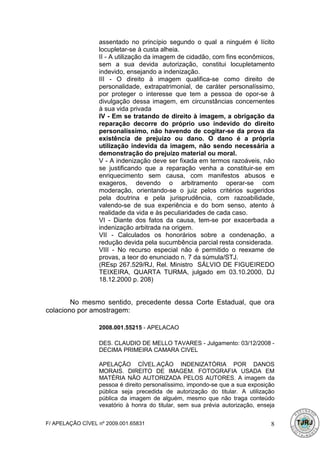 assentado no princípio segundo o qual a ninguém é lícito
                  locupletar-se à custa alheia.
                  II - A utilização da imagem de cidadão, com fins econômicos,
                  sem a sua devida autorização, constitui locupletamento
                  indevido, ensejando a indenização.
                  III - O direito à imagem qualifica-se como direito de
                  personalidade, extrapatrimonial, de caráter personalíssimo,
                  por proteger o interesse que tem a pessoa de opor-se à
                  divulgação dessa imagem, em circunstâncias concernentes
                  à sua vida privada
                  IV - Em se tratando de direito à imagem, a obrigação da
                  reparação decorre do próprio uso indevido do direito
                  personalíssimo, não havendo de cogitar-se da prova da
                  existência de prejuízo ou dano. O dano é a própria
                  utilização indevida da imagem, não sendo necessária a
                  demonstração do prejuízo material ou moral.
                  V - A indenização deve ser fixada em termos razoáveis, não
                  se justificando que a reparação venha a constituir-se em
                  enriquecimento sem causa, com manifestos abusos e
                  exageros, devendo o arbitramento operar-se com
                  moderação, orientando-se o juiz pelos critérios sugeridos
                  pela doutrina e pela jurisprudência, com razoabilidade,
                  valendo-se de sua experiência e do bom senso, atento à
                  realidade da vida e às peculiaridades de cada caso.
                  VI - Diante dos fatos da causa, tem-se por exacerbada a
                  indenização arbitrada na origem.
                  VII - Calculados os honorários sobre a condenação, a
                  redução devida pela sucumbência parcial resta considerada.
                  VIII - No recurso especial não é permitido o reexame de
                  provas, a teor do enunciado n. 7 da súmula/STJ.
                  (REsp 267.529/RJ, Rel. Ministro SÁLVIO DE FIGUEIREDO
                  TEIXEIRA, QUARTA TURMA, julgado em 03.10.2000, DJ
                  18.12.2000 p. 208)


        No mesmo sentido, precedente dessa Corte Estadual, que ora
colaciono por amostragem:

                  2008.001.55215 - APELACAO

                  DES. CLAUDIO DE MELLO TAVARES - Julgamento: 03/12/2008 -
                  DECIMA PRIMEIRA CAMARA CIVEL

                  APELAÇÃO CÍVEL.AÇÃO INDENIZATÓRIA POR DANOS
                  MORAIS. DIREITO DE IMAGEM. FOTOGRAFIA USADA EM
                  MATÉRIA NÃO AUTORIZADA PELOS AUTORES. A imagem da
                  pessoa é direito personalíssimo, impondo-se que a sua exposição
                  pública seja precedida de autorização do titular. A utilização
                  pública da imagem de alguém, mesmo que não traga conteúdo
                  vexatório à honra do titular, sem sua prévia autorização, enseja


F/ APELAÇÃO CÍVEL nº 2009.001.65831                                             8
 