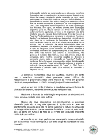 indenização material se comprovado que o ato gerou benefícios
                  financeiros para o expositor e/ou se causou perdas financeiras ao
                  titular da imagem, ensejando, ainda, reparação de dano moral,
                  pois agride os direitos invioláveis de imagem, de intimidade e de
                  privacidade da pessoa. Se a editora ré/segunda apelante confirma
                  que os autores autorizaram a publicação de suas fotografias em
                  2003, para integrarem matéria específica, foi ilícita a publicação
                  das mesmas, anos após, em matéria distinta, sem autorização
                  especifica para tal. Houve violação ao direito de imagem dos
                  autores/primeiros apelantes, devendo a ré responder pelo dano
                  imaterial causado. No caso de infringência ao direito de imagem, o
                  "quantum" indenizatório deve considerar o princípio do "neminem
                  laedere" e a finalidade de desestímulo do agente à reincidência do
                  ato. Além de a publicação de fotografias dos autores sem
                  autorização dos mesmos, por si só, ensejar reparação de danos
                  morais, para a valoração da verba indenizatória deve ser
                  considerado, também, que a publicação teve grande abrangência
                  e que as fotografias foram inseridas em matéria referente à
                  dificuldade econômica de comprar leite para o café, sem que tal
                  fato tenha sido narrado pelo autores e, possivelmente, não
                  pertença à realidade dos mesmos, o que soa, em seu círculo de
                  amizades, como mentira, ensejando reações de deboche e
                  zombaria. Assim, cabe a majoração do "quantum" fixado na
                  sentença. Como foi julgado improcedente o pedido de indenização
                  de danos materiais, houve sucumbência recíproca a ensejar a
                  aplicação da regra prevista no art. 21, "caput", do CPC. Provido
                  parcialmente o primeiro apelo (dos autores) e improvido o
                  segundo (da ré).


        A sentença monocrática deve ser ajustada, levando em conta
que o quantum reparatório deve pautar-se pelos critérios da
razoabilidade e proporcionalidade para fixação da verba em patamar
razoável, compatível com o critério pedagógico/punitivo/ressarcitório.

        Aqui se tem em conta, inclusive, a condição socioeconômica da
vítimas e do ofensor, de forma a inibir futuras transgressões.

        Razoável a fixação da indenização no patamar de cinquenta mil
reais, sendo a metade para cada autora.

         Diante da nova sistemática civil-constitucional, a premissa
abordada pelo réu e segundo apelante é equivocada e deve ser
prontamente afastada, pois não há como sustentar a licitude na utilização
da imagem das autoras, que se deu com finalidade comercial, conclusão
que se colhe em função do fato de a revista ser veiculada mediante
retribuição pecuniária.

        A tese da ré, em tese, poderia ser encampada caso a atividade
por ela exercida fosse filantrópica, o que está longe de acontecer no caso
concreto.

F/ APELAÇÃO CÍVEL nº 2009.001.65831                                               9
 