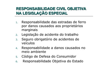 RESPONSABILIDADE CIVIL OBJETIVARESPONSABILIDADE CIVIL OBJETIVA
NA LEGISLAÇÃO ESPECIALNA LEGISLAÇÃO ESPECIAL
1. Responsabilidade das estradas de ferro
por danos causados aos proprietários
marginais
2. Legislação de acidente do trabalho
3. Seguro obrigatório de acidentes de
veículos
4. Responsabilidade a danos causados no
meio ambiente
5. Código de Defesa do Consumidor
6. Responsabilidade Objetiva do Estado
 