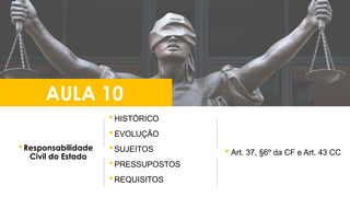  HISTÓRICO
 EVOLUÇÃO
 SUJEITOS
 PRESSUPOSTOS
 REQUISITOS
 Responsabilidade
Civil do Estado
AULA 10
 Art. 37, §6º da CF e Art. 43 CC
 