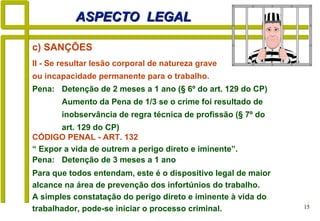 15
ASPECTO LEGALASPECTO LEGAL
II - Se resultar lesão corporal de natureza grave
ou incapacidade permanente para o trabalho.
Pena: Detenção de 2 meses a 1 ano (§ 6º do art. 129 do CP)
Aumento da Pena de 1/3 se o crime foi resultado de
inobservância de regra técnica de profissão (§ 7º do
art. 129 do CP)
c) SANÇÕES
Para que todos entendam, este é o dispositivo legal de maior
alcance na área de prevenção dos infortúnios do trabalho.
A simples constatação do perigo direto e iminente à vida do
trabalhador, pode-se iniciar o processo criminal.
CÓDIGO PENAL - ART. 132
“ Expor a vida de outrem a perigo direto e iminente”.
Pena: Detenção de 3 meses a 1 ano
 