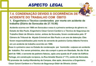 17
ASPECTO LEGALASPECTO LEGAL
Acidente ocorreu em 1986 em Sorocaba e essa é a primeira sentença do gênero no
Estado de São Paulo. Engenheiro César Caroni Cardieri e o Técnico de Segurança do
Trabalho Odair de Oliveira Júnior, ambos de Sorocaba, foram condenados pela 8ª
Câmara do Tribunal de Alçada Criminal em São Paulo a um ano de detenção. Eles
foram responsabilizados pela morte do servente de pedreiro Carlos Alberto Ferreira
em um acidente de trabalho ocorrido em 1986.
7.4. CONDENAÇÃO DEVIDO À OCORRÊNCIA DE
ACIDENTE DO TRABALHO COM ÓBITO
1. Engenheiro e Técnico condenados por morte em acidente de
trabalho (Diário de Sorocaba de 27.10.90)
Esse é o primeiro caso no Estado de condenação por homicídio culposo em acidente
de trabalho. Por serem primários, eles vão cumprir a pena em liberdade. No dia 19 de
abril de 1986, o servente de pedreiro faleceu, após uma queda do 8ª andar do Edifício
Tortuga, em construção na época, na Rua Amador Bueno nº 173, centro de Sorocaba.
O promotor de Justiça Wanderley de Campos, dias após, denunciou o Engenheiro
César Caroni Cardiere e o Técnico de Segurança Odair de Oliveira Júnior.
 