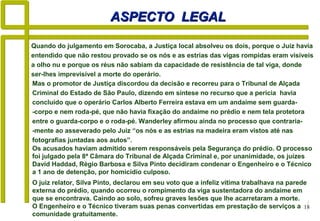 18
ASPECTO LEGALASPECTO LEGAL
O juiz relator, Silva Pinto, declarou em seu voto que a infeliz vítima trabalhava na parede
externa do prédio, quando ocorreu o rompimento da viga sustentadora do andaime em
que se encontrava. Caindo ao solo, sofreu graves lesões que lhe acarretaram a morte.
O Engenheiro e o Técnico tiveram suas penas convertidas em prestação de serviços a
comunidade gratuitamente.
Quando do julgamento em Sorocaba, a Justiça local absolveu os dois, porque o Juiz havia
entendido que não restou provado se os nós e as estrias das vigas rompidas eram visíveis
a olho nu e porque os réus não sabiam da capacidade de resistência de tal viga, donde
ser-lhes imprevisível a morte do operário.
Mas o promotor de Justiça discordou da decisão e recorreu para o Tribunal de Alçada
Criminal do Estado de São Paulo, dizendo em síntese no recurso que a perícia havia
concluído que o operário Carlos Alberto Ferreira estava em um andaime sem guarda-
-corpo e nem roda-pé, que não havia fixação do andaime no prédio e nem tela protetora
entre o guarda-corpo e o roda-pé. Wanderley afirmou ainda no processo que contraria-
-mente ao asseverado pelo Juiz “os nós e as estrias na madeira eram vistos até nas
fotografias juntadas aos autos”.
Os acusados haviam admitido serem responsáveis pela Segurança do prédio. O processo
foi julgado pela 8ª Câmara do Tribunal de Alçada Criminal e, por unanimidade, os juízes
David Haddad, Régio Barbosa e Silva Pinto decidiram condenar o Engenheiro e o Técnico
a 1 ano de detenção, por homicídio culposo.
 