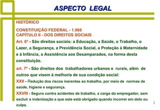 2
HISTÓRICO
CONSTITUIÇÃO FEDERAL - 1.988
CAPÍTULO II - DOS DIREITOS SOCIAIS
ASPECTO LEGALASPECTO LEGAL
art. 7º - São direitos dos trabalhadores urbanos e rurais, além de
outros que visem à melhoria de sua condição social:
XXII - Redução dos riscos inerentes ao trabalho, por meio de normas de
saúde, higiene e segurança.
XXVIII - Seguro contra acidentes de trabalho, a cargo do empregador, sem
excluir a indenização a que este está obrigado quando incorrer em dolo ou
culpa.
Art. 6º - São direitos sociais: a Educação, a Saúde, o Trabalho, o
Lazer, a Segurança, a Previdência Social, a Proteção à Maternidade
e à Infância, a Assistência aos Desamparados, na forma desta
constituição.
 