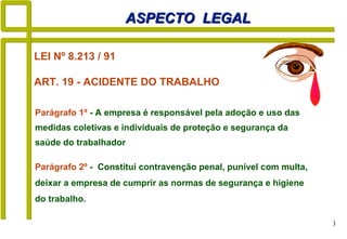 3
Parágrafo 1º - A empresa é responsável pela adoção e uso das
medidas coletivas e individuais de proteção e segurança da
saúde do trabalhador
ASPECTO LEGALASPECTO LEGAL
Parágrafo 2º - Constitui contravenção penal, punível com multa,
deixar a empresa de cumprir as normas de segurança e higiene
do trabalho.
LEI Nº 8.213 / 91
ART. 19 - ACIDENTE DO TRABALHO
 