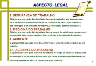 4
4. ACIDENTE
É qualquer fato que pode prejudicar, interromper uma atividade produtiva ou um
trabalho.
ASPECTO LEGALASPECTO LEGAL
3. MEDICINA DO TRABALHO
Objetiva a preservação da integridade física e mental do trabalhador, promovendo
a sua saúde, bem como a melhoria das condições e do ambiente do trabalho.
2. SEGURANÇA DO TRABALHO
Objetiva a preservação da integridade física do trabalhador, sua segurança no
local de trabalho e o controle dos riscos profissionais, bem como a melhoria
das condições e do ambiente do trabalho, nos diversos setores da Empresa.
4.1. ACIDENTE DO TRABALHO
É aquele que ocorre pelo exercício do trabalho a serviço da empresa, provocando
lesão corporal ou perturbação funcional que cause a morte ou perda ou redução
permanente ou temporária da capacidade para o trabalho.
 