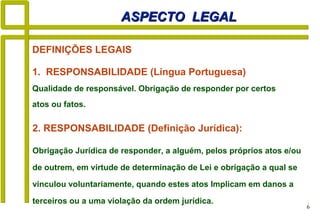 6
DEFINIÇÕES LEGAIS
ASPECTO LEGALASPECTO LEGAL
1. RESPONSABILIDADE (Língua Portuguesa)
Qualidade de responsável. Obrigação de responder por certos
atos ou fatos.
2. RESPONSABILIDADE (Definição Jurídica):
Obrigação Jurídica de responder, a alguém, pelos próprios atos e/ou
de outrem, em virtude de determinação de Lei e obrigação a qual se
vinculou voluntariamente, quando estes atos Implicam em danos a
terceiros ou a uma violação da ordem jurídica.
 