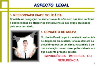 7
ASPECTO LEGALASPECTO LEGAL
4. CONCEITO DE CULPA
No direito Penal culpa é a omissão voluntária
de diligência ou cuidado, falta ou demora no
prevenir ou obstar um dano. Nada mais é do
que a violação de um dever pré-existente em
que o agente procede ou com
IMPRUDÊNCIA, IMPERÍCIA OU
NEGLIGÊNCIA.
3. RESPONSABILIDADE SOLIDÁRIA
Consiste na delegação de serviços e ou tarefas sem que isso implique
a desobrigação de atender às conseqüências das ações praticadas
pelo subcontratado.
 