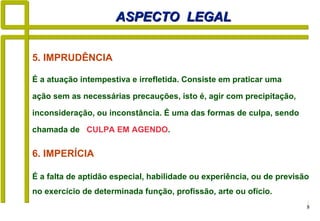 8
6. IMPERÍCIA
É a falta de aptidão especial, habilidade ou experiência, ou de previsão
no exercício de determinada função, profissão, arte ou ofício.
ASPECTO LEGALASPECTO LEGAL
5. IMPRUDÊNCIA
É a atuação intempestiva e irrefletida. Consiste em praticar uma
ação sem as necessárias precauções, isto é, agir com precipitação,
inconsideração, ou inconstância. É uma das formas de culpa, sendo
chamada de CULPA EM AGENDO.
 