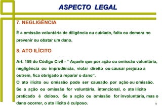 9
ASPECTO LEGALASPECTO LEGAL
8. ATO ILÍCITO
Art. 159 do Código Civil - “ Aquele que por ação ou omissão voluntária,
negligência ou imprudência, violar direito ou causar prejuízo a
outrem, fica obrigado a reparar o dano”.
O ato ilícito ou omissão pode ser causado por ação ou omissão.
Se a ação ou omissão for voluntária, intencional, o ato Ilícito
praticado é doloso. Se a ação ou omissão for involuntária, mas o
dano ocorrer, o ato ilícito é culposo.
7. NEGLIGÊNCIA
É a omissão voluntária de diligência ou cuidado, falta ou demora no
prevenir ou obstar um dano.
 