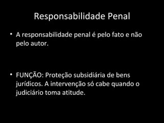 Responsabilidade Penal A responsabilidade penal é pelo fato e não pelo autor. FUNÇÃO: Proteção subsidiária de bens jurídicos. A intervenção só cabe quando o judiciário toma atitude. 