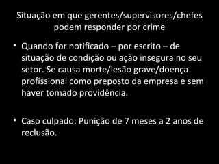 Situação em que gerentes/supervisores/chefes podem responder por crime Quando for notificado – por escrito – de situação de condição ou ação insegura no seu setor. Se causa morte/lesão grave/doença profissional como preposto da empresa e sem haver tomado providência. Caso culpado: Punição de 7 meses a 2 anos de reclusão. 
