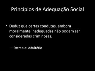 Princípios de Adequação Social Deduz que certas condutas, embora moralmente inadequadas não podem ser consideradas criminosas. Exemplo: Adultério 