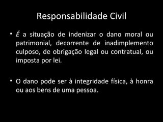 Responsabilidade Civil É  a situação de indenizar o dano moral ou patrimonial, decorrente de inadimplemento culposo, de obrigação legal ou contratual, ou imposta por lei. O dano pode ser à integridade física, à honra ou aos bens de uma pessoa. 