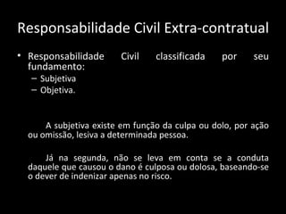 Responsabilidade Civil Extra-contratual Responsabilidade Civil classificada por seu fundamento: Subjetiva Objetiva.  A subjetiva existe em função da culpa ou dolo, por ação ou omissão, lesiva a determinada pessoa. Já na segunda, não se leva em conta se a conduta daquele que causou o dano é culposa ou dolosa, baseando-se o dever de indenizar apenas no risco. 