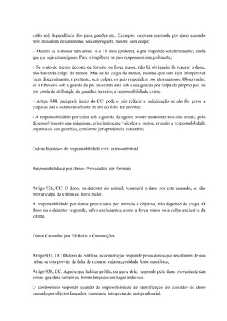 estão sob dependência dos pais, patrões etc. Exemplo: empresa responde por dano causado 
pelo motorista de caminhão, seu empregado, mesmo sem culpa; 
– Mesmo se o menor tem entre 16 e 18 anos (púbere), o pai responde solidariamente; ainda 
que ele seja emancipado. Para o impúbere os pais respondem integralmente; 
– Se o ato do menor decorre de fortuito ou força maior, não há obrigação de reparar o dano, 
não havendo culpa do menor. Mas se há culpa do menor, mesmo que este seja inimputável 
(sem discernimento, e portanto, sem culpa), os pais respondem por atos danosos. Observação: 
se o filho está sob a guarda do pai ou se não está sob a sua guarda por culpa do próprio pai, ou 
por conta de atribuição da guarda a terceiro, a responsabilidade existe. 
– Artigo 944, parágrafo único do CC: pode o juiz reduzir a indenização se não for grave a 
culpa do pai e o dano resultante do ato do filho for enorme; 
- A responsabilidade por coisa sob a guarda do agente ocorre mormente nos dias atuais, pelo 
desenvolvimento das máquinas, principalmente veículos a motor, criando a responsabilidade 
objetiva de seu guardião, conforme jurisprudência e doutrina. 
Outras hipóteses de responsabilidade civil extracontratual 
Responsabilidade por Danos Provocados por Animais 
Artigo 936, CC: O dono, ou detentor do animal, ressarcirá o dano por este causado, se não 
provar culpa da vítima ou força maior. 
A responsabilidade por danos provocados por animais é objetiva, não depende de culpa. O 
dono ou o detentor responde, salvo excludentes, como a força maior ou a culpa exclusiva da 
vítima. 
Danos Causados por Edifícios e Construções 
Artigo 937, CC: O dono de edifício ou construção responde pelos danos que resultarem de sua 
ruína, se esta provier de falta de reparos, cuja necessidade fosse manifesta; 
Artigo 938, CC: Aquele que habitar prédio, ou parte dele, responde pelo dano proveniente das 
coisas que dele caírem ou forem lançadas em lugar indevido. 
O condomínio responde quando da impossibilidade de identificação do causador do dano 
causado por objetos lançados, consoante interpretação jurisprudencial. 
 