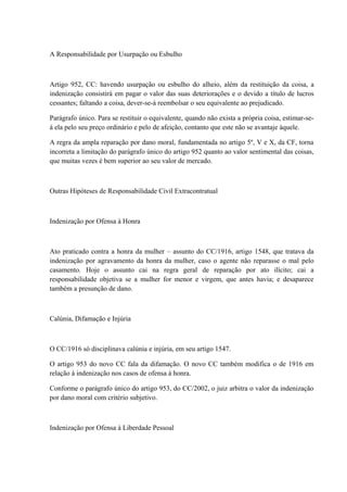 A Responsabilidade por Usurpação ou Esbulho 
Artigo 952, CC: havendo usurpação ou esbulho do alheio, além da restituição da coisa, a 
indenização consistirá em pagar o valor das suas deteriorações e o devido a título de lucros 
cessantes; faltando a coisa, dever-se-á reembolsar o seu equivalente ao prejudicado. 
Parágrafo único. Para se restituir o equivalente, quando não exista a própria coisa, estimar-se-á 
ela pelo seu preço ordinário e pelo de afeição, contanto que este não se avantaje àquele. 
A regra da ampla reparação por dano moral, fundamentada no artigo 5º, V e X, da CF, torna 
incorreta a limitação do parágrafo único do artigo 952 quanto ao valor sentimental das coisas, 
que muitas vezes é bem superior ao seu valor de mercado. 
Outras Hipóteses de Responsabilidade Civil Extracontratual 
Indenização por Ofensa à Honra 
Ato praticado contra a honra da mulher – assunto do CC/1916, artigo 1548, que tratava da 
indenização por agravamento da honra da mulher, caso o agente não reparasse o mal pelo 
casamento. Hoje o assunto cai na regra geral de reparação por ato ilícito; cai a 
responsabilidade objetiva se a mulher for menor e virgem, que antes havia; e desaparece 
também a presunção de dano. 
Calúnia, Difamação e Injúria 
O CC/1916 só disciplinava calúnia e injúria, em seu artigo 1547. 
O artigo 953 do novo CC fala da difamação. O novo CC também modifica o de 1916 em 
relação à indenização nos casos de ofensa à honra. 
Conforme o parágrafo único do artigo 953, do CC/2002, o juiz arbitra o valor da indenização 
por dano moral com critério subjetivo. 
Indenização por Ofensa à Liberdade Pessoal 
 