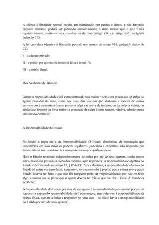 A ofensa à liberdade pessoal resulta em indenização por perdas e danos, e não havendo 
prejuízo material, poderá ser pleiteado exclusivamente o dano moral, que o juiz fixará 
equitativamente, conforme as circunstâncias do caso (artigo 954 c.c/ artigo 953, parágrafo 
único do CC). 
A lei considera ofensiva à liberdade pessoal, nos termos do artigo 954, parágrafo único do 
CC: 
I – o cárcere privado; 
II – a prisão por queixa ou denúncia falsa e de má-fé; 
III – a prisão ilegal. 
Dos Acidentes de Trânsito 
Geram a responsabilidade civil extracontratual, mas muitas vezes com presunção de culpa do 
agente causador do dano, como nos casos dos veículos que abalroam a traseira de outros 
carros e cujos motoristas devem provar a culpa exclusiva de terceiro, ou da própria vítima, ou 
ainda caso fortuito ou força maior (a presunção de culpa é juris tantum, relativa, admite prova 
em sentido contrário). 
A Responsabilidade do Estado 
No início, a regra era a da irresponsabilidade. O Estado absolutista, da monarquia que 
concentrava em suas mãos os poderes legislativo, judiciário e executivo, não respondia por 
danos, não se auto-condenava, e nem poderia cumprir qualquer pena. 
Hoje o Estado responde independentemente de culpa por ato de seus agentes, tendo contra 
estes, desde que provada a culpa dos mesmos, ação regressiva. A responsabilidade objetiva do 
Estado é determinada no artigo 37, § 6º da CF. Para a doutrina, a responsabilidade objetiva do 
Estado só existe em caso de ato comissivo, pois na omissão é preciso que a vítima prove que o 
Estado deveria ter feito o que não fez (ninguém pode ser responsabilizado por não ter feito 
algo, a menos que se prove que o agente deveria ter feito o que não fez – Celso A. Bandeira 
de Mello). 
A responsabilidade do Estado por atos de seu agente é responsabilidade patrimonial por ato de 
terceiro (a expressão responsabilidade civil permaneceu, mas refere-se à responsabilidade da 
pessoa física, que era a única a responder por seus atos – no início havia a irresponsabilidade 
do Estado por atos de seus agentes). 
 
