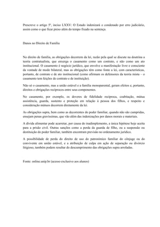 Prescreve o artigo 5º, inciso LXXV: O Estado indenizará o condenado por erro judiciário, 
assim como o que ficar preso além do tempo fixado na sentença. 
Danos no Direito de Família 
No direito de família, as obrigações decorrem da lei, razão pela qual se discute na doutrina a 
teoria contratualista, que enxerga o casamento como um contrato, e não como um ato 
institucional. O casamento é negócio jurídico, que envolve a manifestação livre e consciente 
da vontade de modo bilateral, mas as obrigações têm como fonte a lei, com características, 
portanto, de contrato e de ato institucional (como afirmam os defensores da teoria mista – o 
casamento tem feições de contrato e de instituição). 
Não só o casamento, mas a união estável e a família monoparental, geram efeitos e, portanto, 
direitos e obrigações recíprocos entre seus componentes. 
No casamento, por exemplo, os deveres de fidelidade recíproca, coabitação, mútua 
assistência, guarda, sustento e proteção em relação à pessoa dos filhos, e respeito e 
consideração mútuos decorrem diretamente da lei. 
As obrigações supra, bem como as decorrentes do poder familiar, quando não são cumpridas, 
ensejam penas gravíssimas, que vão além das indenizações por danos morais e materiais. 
A dívida alimentar pode acarretar, por causa do inadimplemento, a única hipótese hoje aceita 
para a prisão civil. Outras sanções como a perda da guarda de filho, ou a suspensão ou 
destituição do poder familiar, também encontram previsão no ordenamento jurídico. 
A possibilidade de perda do direito de uso do patronímico familiar do cônjuge ou do 
convivente em união estável, e a atribuição de culpa em ação de separação ou divórcio 
litigioso, também podem resultar do descumprimento das obrigações supra arroladas. 
Fonte: online.unip.br (acesso exclusivo aos alunos) 
 