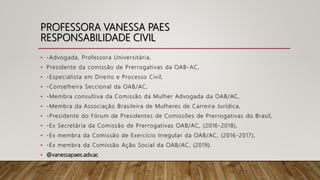 PROFESSORA VANESSA PAES
RESPONSABILIDADE CIVIL
• -Advogada, Professora Universitária,
• Presidente da comissão de Prerrogativas da OAB-AC,
• -Especialista em Direito e Processo Civil,
• -Conselheira Seccional da OAB/AC,
• -Membra consultiva da Comissão da Mulher Advogada da OAB/AC,
• -Membra da Associação Brasileira de Mulheres de Carreira Jurídica,
• -Presidente do Fórum de Presidentes de Comissões de Prerrogativas do Brasil,
• -Ex Secretária da Comissão de Prerrogativas OAB/AC, (2016-2018),
• -Ex membra da Comissão de Exercício Irregular da OAB/AC, (2016 -2017),
• -Ex membra da Comissão Ação Social da OAB/AC, (2019).
• @vanessapaes.adv.ac
 