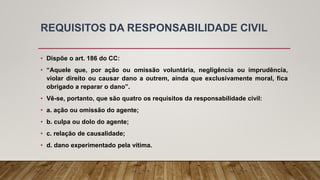 REQUISITOS DA RESPONSABILIDADE CIVIL
• Dispõe o art. 186 do CC:
• “Aquele que, por ação ou omissão voluntária, negligência ou imprudência,
violar direito ou causar dano a outrem, ainda que exclusivamente moral, fica
obrigado a reparar o dano”.
• Vê-se, portanto, que são quatro os requisitos da responsabilidade civil:
• a. ação ou omissão do agente;
• b. culpa ou dolo do agente;
• c. relação de causalidade;
• d. dano experimentado pela vítima.
 