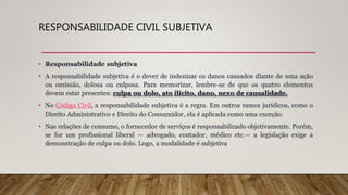 RESPONSABILIDADE CIVIL SUBJETIVA
• Responsabilidade subjetiva
• A responsabilidade subjetiva é o dever de indenizar os danos causados diante de uma ação
ou omissão, dolosa ou culposa. Para memorizar, lembre-se de que os quatro elementos
devem estar presentes: culpa ou dolo, ato ilícito, dano, nexo de causalidade.
• No Código Civil, a responsabilidade subjetiva é a regra. Em outros ramos jurídicos, como o
Direito Administrativo e Direito do Consumidor, ela é aplicada como uma exceção.
• Nas relações de consumo, o fornecedor de serviços é responsabilizado objetivamente. Porém,
se for um profissional liberal — advogado, contador, médico etc.— a legislação exige a
demonstração de culpa ou dolo. Logo, a modalidade é subjetiva
 