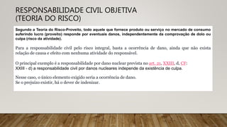 RESPONSABILIDADE CIVIL OBJETIVA
(TEORIA DO RISCO)
Segundo a Teoria do Risco-Proveito, todo aquele que fornece produto ou serviço no mercado de consumo
auferindo lucro (proveito) responde por eventuais danos, independentemente da comprovação de dolo ou
culpa (risco da atividade).
Para a responsabilidade civil pelo risco integral, basta a ocorrência de dano, ainda que não exista
relação de causa e efeito com nenhuma atividade do responsável.
O principal exemplo é a responsabilidade por dano nuclear prevista no art. 21, XXIII, d, CF:
XXIII - d) a responsabilidade civil por danos nucleares independe da existência de culpa.
Nesse caso, o único elemento exigido seria a ocorrência de dano.
Se o prejuízo existir, há o dever de indenizar.
 