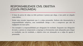 RESPONSABILIDADE CIVIL OBJETIVA
(CULPA PRESUMIDA)
• O ônus da prova de culpa ou dolo pertence à pessoa que alega, e isso pode ser alegado
como defesa.
• Existe uma exceção importante que é a culpa presumida. Embora não descaracterize a
responsabilidade subjetiva, essa modalidade obriga o réu a comprovar que não foi
negligente em suas ações.
• Um exemplo é a responsabilidade por obrigações de resultado. Enquanto nas obrigações
de meio, a pessoa se compromete a empregar as ferramentas mais adequadas para chegar
ao resultado; nas de resultado, o objetivo deve ser alcançado ou a culpa do agente é
presumida.
 