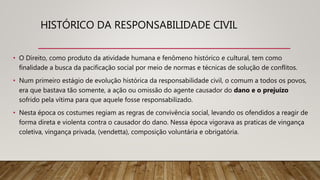 HISTÓRICO DA RESPONSABILIDADE CIVIL
• O Direito, como produto da atividade humana e fenômeno histórico e cultural, tem como
finalidade a busca da pacificação social por meio de normas e técnicas de solução de conflitos.
• Num primeiro estágio de evolução histórica da responsabilidade civil, o comum a todos os povos,
era que bastava tão somente, a ação ou omissão do agente causador do dano e o prejuízo
sofrido pela vítima para que aquele fosse responsabilizado.
• Nesta época os costumes regiam as regras de convivência social, levando os ofendidos a reagir de
forma direta e violenta contra o causador do dano. Nessa época vigorava as praticas de vingança
coletiva, vingança privada, (vendetta), composição voluntária e obrigatória.
 
