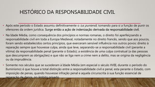 HISTÓRICO DA RESPONSABILIDADE CIVIL
• Após este período o Estado assumiu definitivamente o ius puniendi, tomando para si a função de punir os
ofensores da ordem jurídica. Surge então a ação de indenização derivada da responsabilidade civil.
• Na Idade Média, como consequência dos princípios e normas romanas, o direito foi aperfeiçoando a
responsabilidade civil em toda a Europa Medieval, notadamente no direito francês, sendo que aos poucos,
foram sendo estabelecidos certos princípios, que exerceram sensível influência nos outros povos: direito à
reparação sempre que houvesse culpa, ainda que leve, separando-se a responsabilidade civil (perante a
vítima) da responsabilidade penal (perante o Estado); a existência de uma culpa contratual (a das pessoas
que descumprem as obrigações) e que não se liga nem a crime nem a delito, mas se origina da negligência
ou da imprudência.
• Somente nos séculos que se sucederam à Idade Média (em especial o século XVIII, durante o período do
Iluminismo) é que houve a total distinção entre a responsabilidade civil e penal, esta perante o Estado, com
imposição de penas, quando houvesse infração penal e aquela circunscrita à sua função essencial de
reparação de danos, no âmbito privado.
 