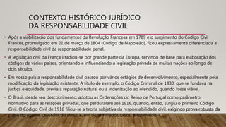CONTEXTO HISTÓRICO JURÍDICO
DA RESPONSABILIDADE CIVIL
• Após a viabilização dos fundamentos da Revolução Francesa em 1789 e o surgimento do Código Civil
Francês, promulgado em 21 de março de 1804 (Código de Napoleão), ficou expressamente diferenciada a
responsabilidade civil da responsabilidade penal.
• A legislação civil da França irradiou-se por grande parte da Europa, servindo de base para elaboração dos
códigos de vários países, orientando e influenciando a legislação privada de muitas nações ao longo de
dois séculos.
• Em nosso país a responsabilidade civil passou por vários estágios de desenvolvimento, especialmente pela
modificação da legislação existente. A título de exemplo, o Código Criminal de 1830, que se fundava na
justiça e equidade, previa a reparação natural ou a indenização ao ofendido, quando fosse viável.
• O Brasil, desde seu descobrimento, adotou as Ordenações do Reino de Portugal como parâmetro
normativo para as relações privadas, que perduraram até 1916, quando, então, surgiu o primeiro Código
Civil. O Código Civil de 1916 filiou-se a teoria subjetiva da responsabilidade civil, exigindo prova robusta da
culpa do agente causador do dano, e, em determinados casos, presumindo-a.
 